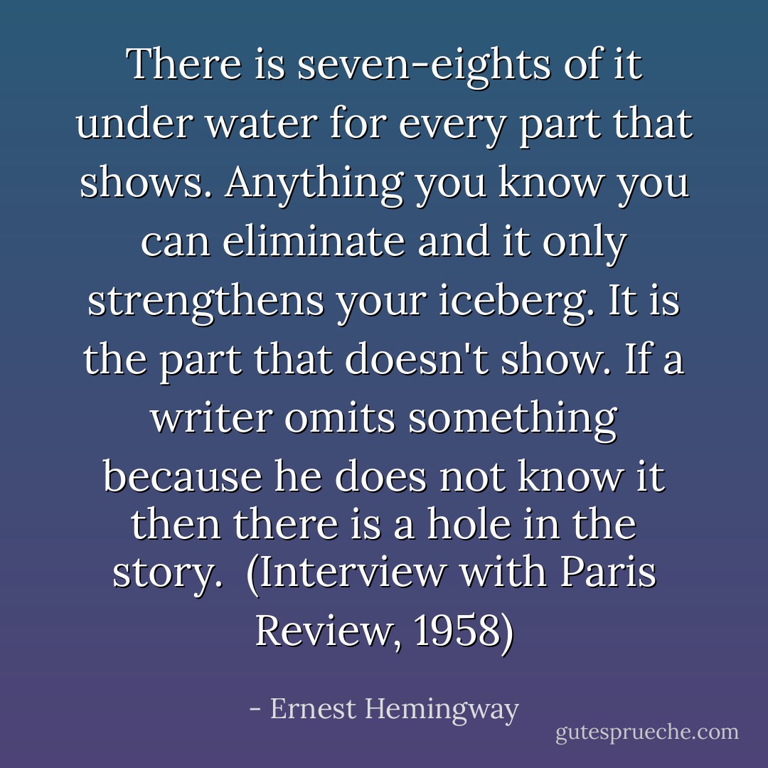 There is seven-eights of it under water for every part that shows. Anything you know you can eliminate and it only strengthens your iceberg. It is the part that doesn't show. If a writer omits something because he does not know it then there is a hole in the story.<br /><br />(Interview with <i>Paris Review</i>, 1958) - Ernest Hemingway