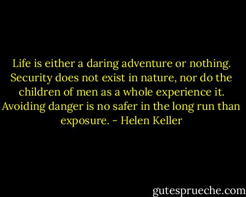 Life is either a daring adventure or nothing. Security does not exist in nature, nor do the children of men as a whole experience it. Avoiding danger is no safer in the long run than exposure. - Helen Keller