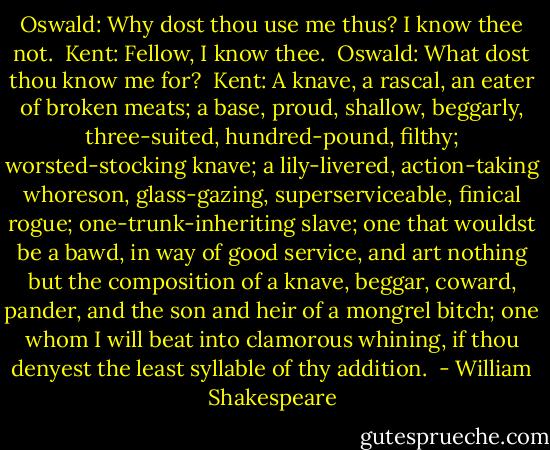 Oswald: Why dost thou use me thus? I know thee not.<br /><br />Kent: Fellow, I know thee.<br /><br />Oswald: What dost thou know me for?<br /><br />Kent: A knave, a rascal, an eater of broken meats; a base, proud, shallow, beggarly, three-suited, hundred-pound, filthy; worsted-stocking knave; a lily-livered, action-taking whoreson, glass-gazing, superserviceable, finical rogue; one-trunk-inheriting slave; one that wouldst be a bawd, in way of good service, and art nothing but the composition of a knave, beggar, coward, pander, and the son and heir of a mongrel bitch; one whom I will beat into clamorous whining, if thou denyest the least syllable of thy addition.  - William Shakespeare