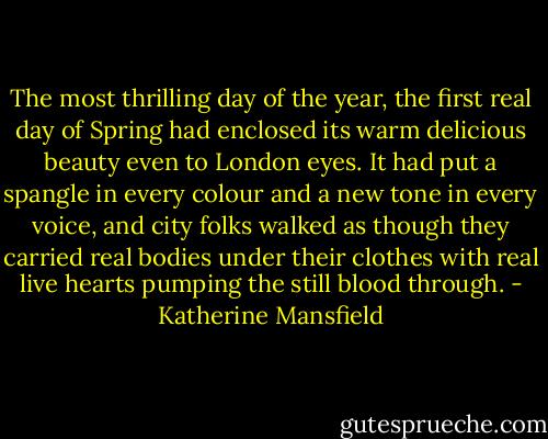The most thrilling day of the year, the first real day of Spring had enclosed its warm delicious beauty even to London eyes. It had put a spangle in every colour and a new tone in every voice, and city folks walked as though they carried real bodies under their clothes with real live hearts pumping the still blood through. - Katherine Mansfield