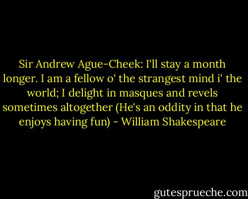 Sir Andrew Ague-Cheek: I'll stay a month longer. I am a fellow o' the strangest mind i' the world; I delight in masques and revels sometimes altogether (He's an oddity in that he enjoys having fun) - William Shakespeare