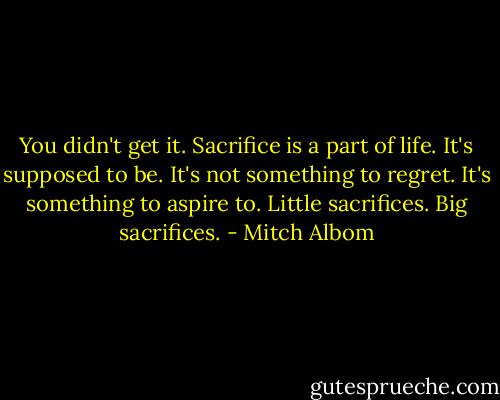 You didn't get it. Sacrifice is a part of life. It's supposed to be. It's not something to regret. It's something to aspire to. Little sacrifices. Big sacrifices. - Mitch Albom
