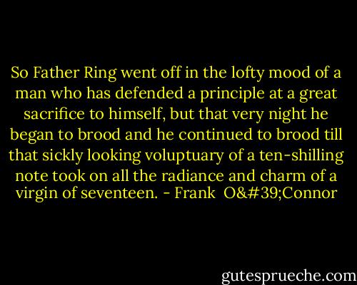 So Father Ring went off in the lofty mood of a man who has defended a principle at a great sacrifice to himself, but that very night he began to brood and he continued to brood till that sickly looking voluptuary of a ten-shilling note took on all the radiance and charm of a virgin of seventeen. - Frank  O'Connor