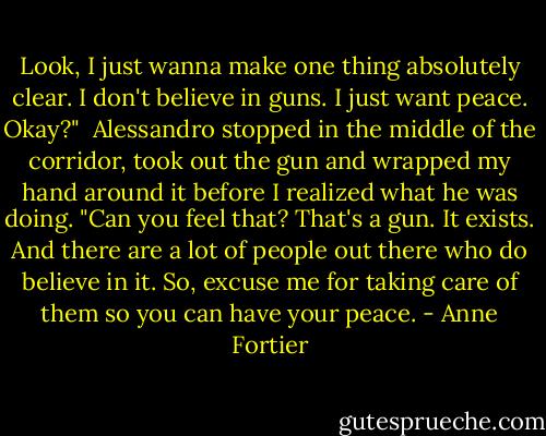 Look, I just wanna make one thing absolutely clear. I don't believe in guns. I just want peace. Okay?"<br /> Alessandro stopped in the middle of the corridor, took out the gun and wrapped my hand around it before I realized what he was doing. "Can you feel that? That's a gun. It exists. And there are a lot of people out there who do believe in it. So, excuse me for taking care of them so you can have your peace. - Anne Fortier