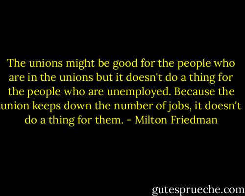 The unions might be good for the people who are in the unions but it doesn't do a thing for the people who are unemployed. Because the union keeps down the number of jobs, it doesn't do a thing for them. - Milton Friedman