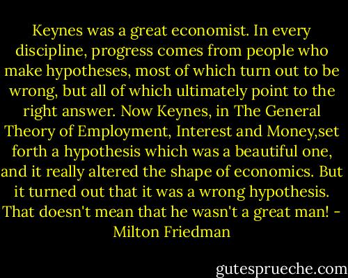 Keynes was a great economist. In every discipline, progress comes from people who make hypotheses, most of which turn out to be wrong, but all of which ultimately point to the right answer. Now Keynes, in The General Theory of Employment, Interest and Money,set forth a hypothesis which was a beautiful one, and it really altered the shape of economics. But it turned out that it was a wrong hypothesis. That doesn't mean that he wasn't a great man! - Milton Friedman