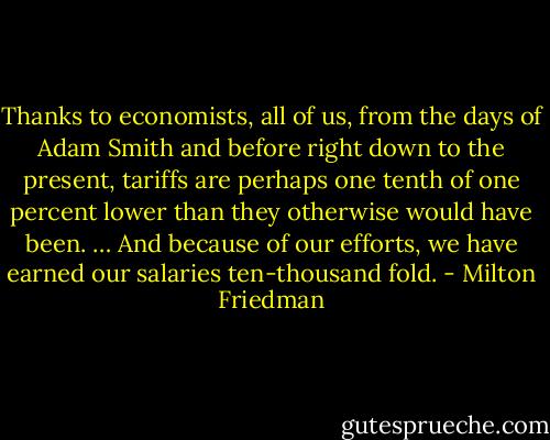 Thanks to economists, all of us, from the days of Adam Smith and before right down to the present, tariffs are perhaps one tenth of one percent lower than they otherwise would have been. … And because of our efforts, we have earned our salaries ten-thousand fold. - Milton Friedman