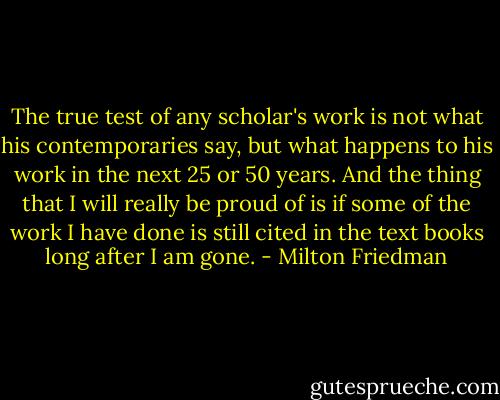 The true test of any scholar's work is not what his contemporaries say, but what happens to his work in the next 25 or 50 years. And the thing that I will really be proud of is if some of the work I have done is still cited in the text books long after I am gone. - Milton Friedman