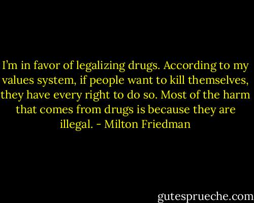 I’m in favor of legalizing drugs. According to my values system, if people want to kill themselves, they have every right to do so. Most of the harm that comes from drugs is because they are illegal. - Milton Friedman