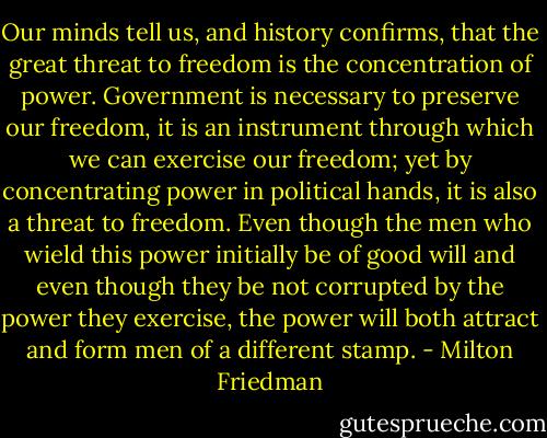 Our minds tell us, and history confirms, that the great threat to freedom is the concentration of power. Government is necessary to preserve our freedom, it is an instrument through which we can exercise our freedom; yet by concentrating power in political hands, it is also a threat to freedom. Even though the men who wield this power initially be of good will and even though they be not corrupted by the power they exercise, the power will both attract and form men of a different stamp. - Milton Friedman