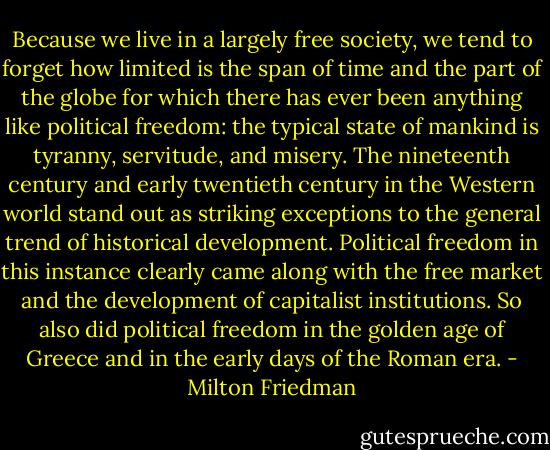 Because we live in a largely free society, we tend to forget how limited is the span of time and the part of the globe for which there has ever been anything like political freedom: the typical state of mankind is tyranny, servitude, and misery. The nineteenth century and early twentieth century in the Western world stand out as striking exceptions to the general trend of historical development. Political freedom in this instance clearly came along with the free market and the development of capitalist institutions. So also did political freedom in the golden age of Greece and in the early days of the Roman era. - Milton Friedman