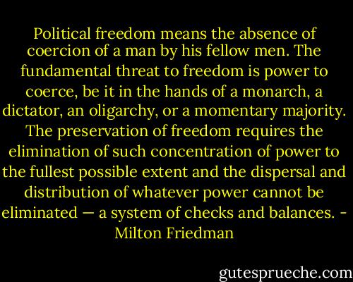 Political freedom means the absence of coercion of a man by his fellow men. The fundamental threat to freedom is power to coerce, be it in the hands of a monarch, a dictator, an oligarchy, or a momentary majority. The preservation of freedom requires the elimination of such concentration of power to the fullest possible extent and the dispersal and distribution of whatever power cannot be eliminated — a system of checks and balances. - Milton Friedman