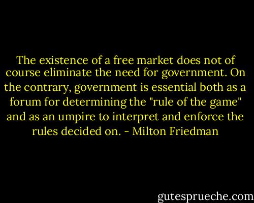 The existence of a free market does not of course eliminate the need for government. On the contrary, government is essential both as a forum for determining the "rule of the game" and as an umpire to interpret and enforce the rules decided on. - Milton Friedman