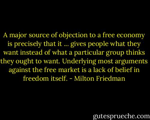 A major source of objection to a free economy is precisely that it ... gives people what they want instead of what a particular group thinks they ought to want. Underlying most arguments against the free market is a lack of belief in freedom itself. - Milton Friedman