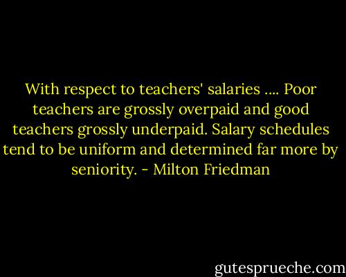 With respect to teachers' salaries .... Poor teachers are grossly overpaid and good teachers grossly underpaid. Salary schedules tend to be uniform and determined far more by seniority. - Milton Friedman