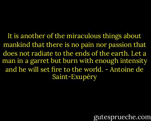 It is another of the miraculous things about mankind that there is no pain nor passion that does not radiate to the ends of the earth. Let a man in a garret but burn with enough intensity and he will set fire to the world. - Antoine de Saint-Exupéry