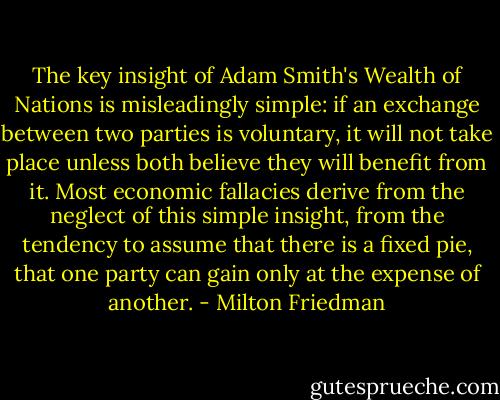 The key insight of Adam Smith's Wealth of Nations is misleadingly simple: if an exchange between two parties is voluntary, it will not take place unless both believe they will benefit from it. Most economic fallacies derive from the neglect of this simple insight, from the tendency to assume that there is a fixed pie, that one party can gain only at the expense of another. - Milton Friedman