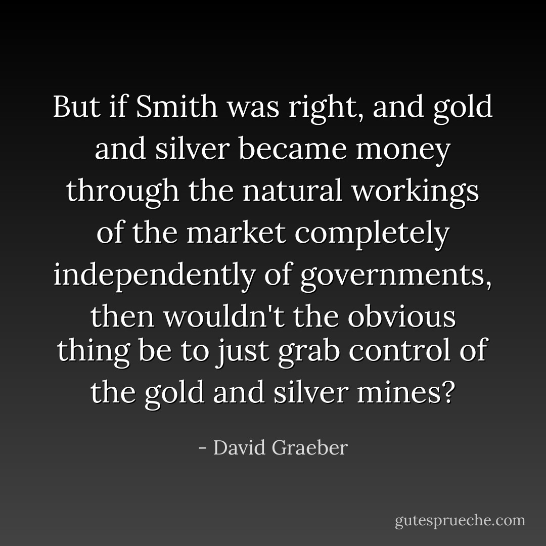 But if Smith was right, and gold and silver became money through the natural workings of the market completely independently of governments, then wouldn't the obvious thing be to just grab control of the gold and silver mines? - David Graeber