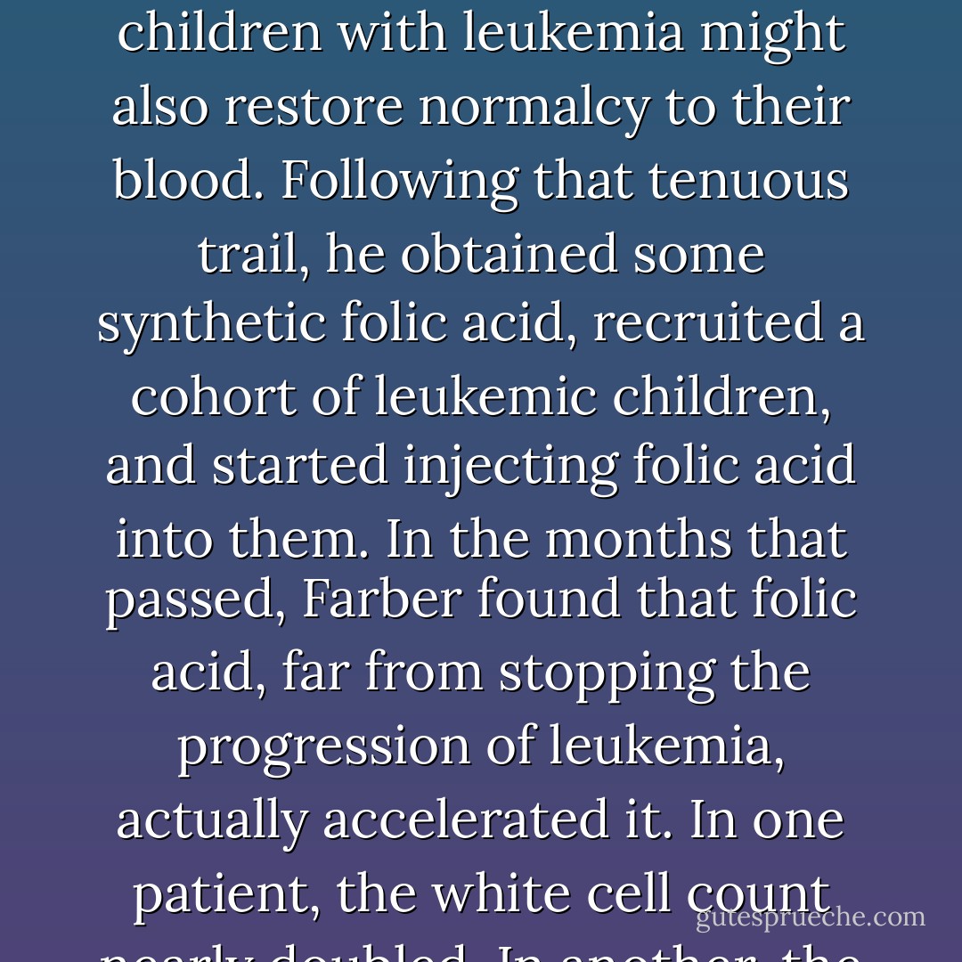 ...turned into a horrific mistake. Lucy Willis had observed that folic acid, if administered to nutrient-deprived patients, could restore the normal genesis of blood. Farber wondered whether administering folic acid to children with leukemia might also restore normalcy to their blood. Following that tenuous trail, he obtained some synthetic folic acid, recruited a cohort of leukemic children, and started injecting folic acid into them. In the months that passed, Farber found that folic acid, far from stopping the progression of leukemia, actually accelerated it. In one patient, the white cell count nearly doubled. In another, the leukemia cells exploded into the bloodstream and sent fingerlings of malignant cells to infiltrate the skin. Farber stopped the experiment in a hurry. - Siddhartha Mukherjee