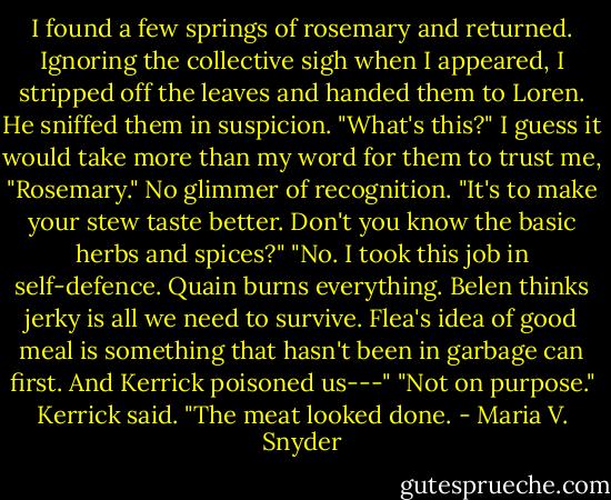 I found a few springs of rosemary and returned. Ignoring the collective sigh when I appeared, I stripped off the leaves and handed them to Loren.<br />He sniffed them in suspicion. "What's this?"<br />I guess it would take more than my word for them to trust me, "Rosemary." No glimmer of recognition. "It's to make your stew taste better. Don't you know the basic herbs and spices?"<br />"No. I took this job in self-defence. Quain burns everything. Belen thinks jerky is all we need to survive. Flea's idea of good meal is something that hasn't been in garbage can first. And Kerrick poisoned us---"<br />"Not on purpose." Kerrick said. "The meat looked done. - Maria V. Snyder