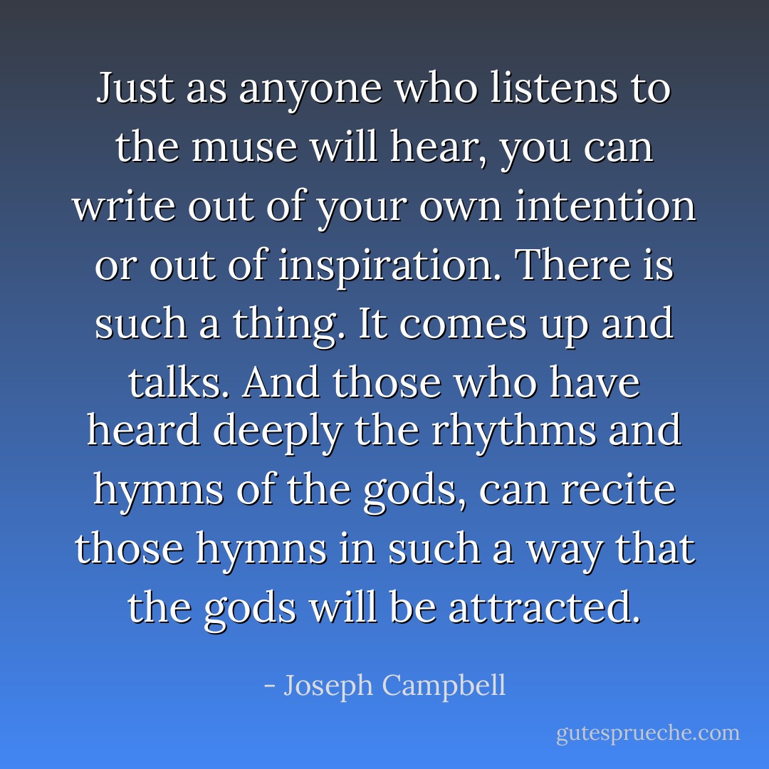 Just as anyone who listens to the muse will hear, you can write out of your own intention or out of inspiration. There is such a thing. It comes up and talks. And those who have heard deeply the rhythms and hymns of the gods, can recite those hymns in such a way that the gods will be attracted. - Joseph Campbell