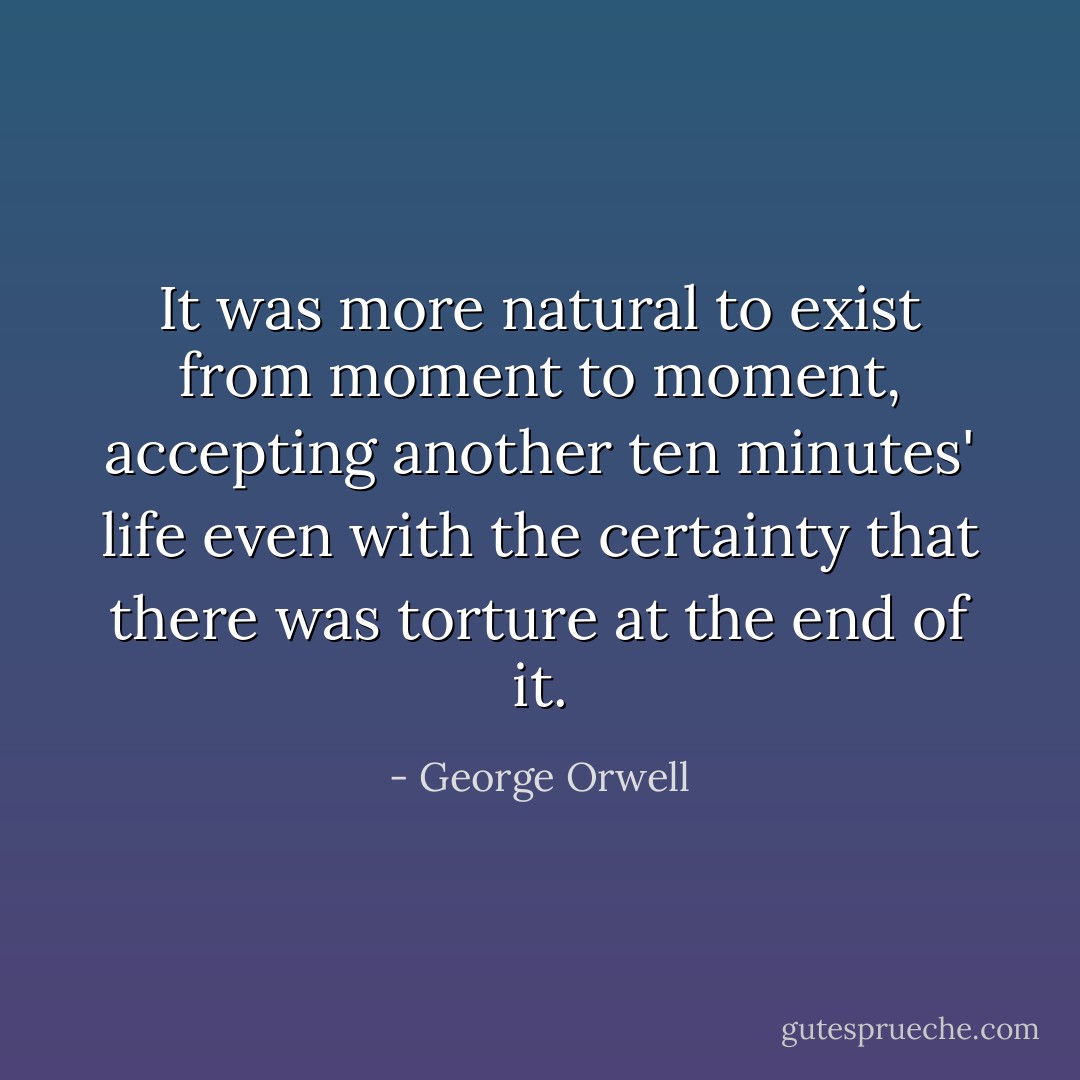 It was more natural to exist from moment to moment, accepting another ten minutes' life even with the certainty that there was torture at the end of it. - George Orwell