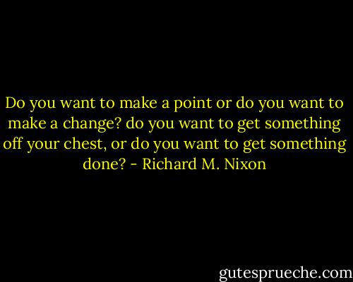Do you want to make a point or do you want to make a change? do you want to get something off your chest, or do you want to get something done? - Richard M. Nixon