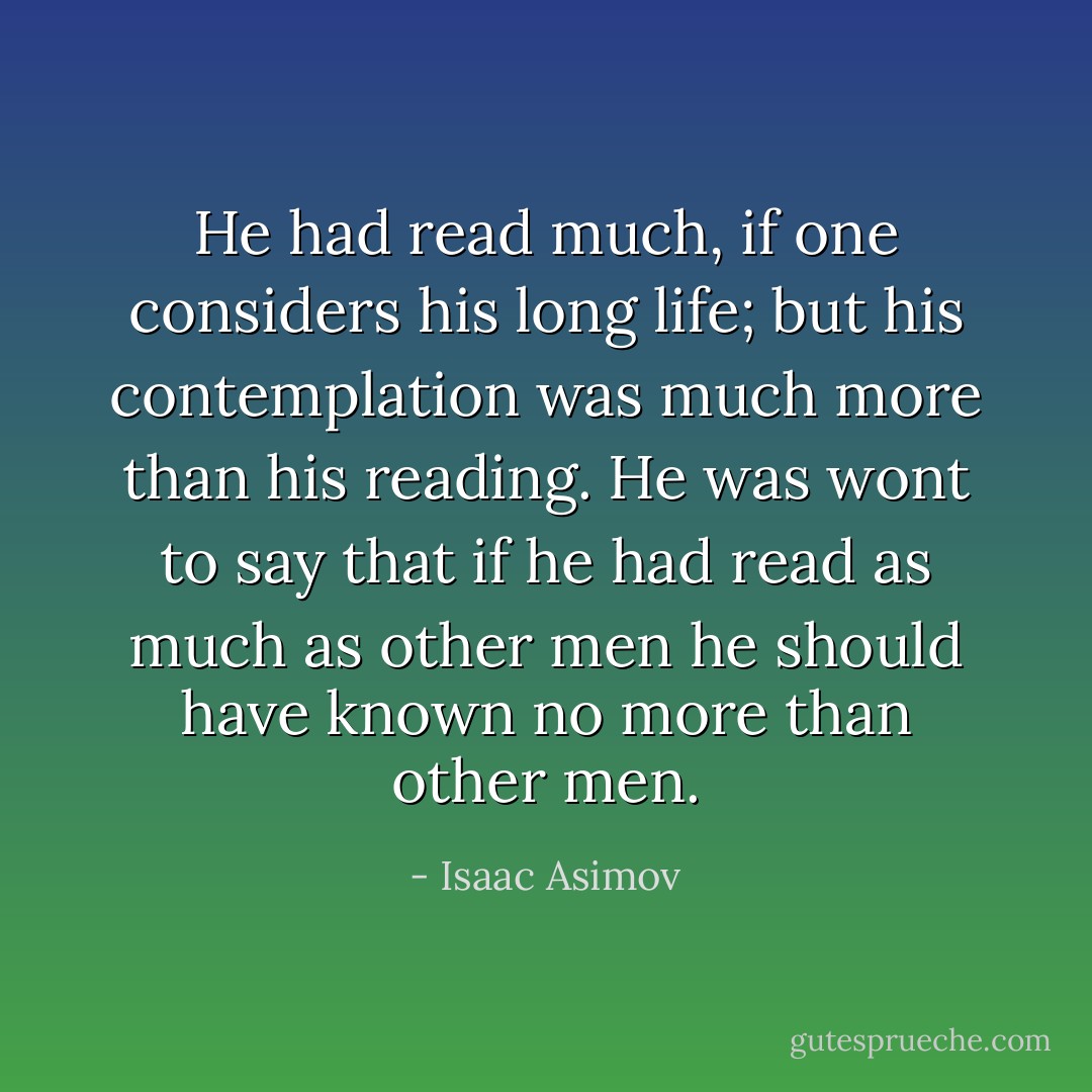 He had read much, if one considers his long life; but his contemplation was much more than his reading. He was wont to say that if he had read as much as other men he should have known no more than other men. - Isaac Asimov