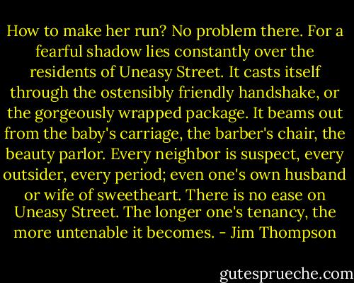 How to make her run? No problem there. For a fearful shadow lies constantly over the residents of Uneasy Street. It casts itself through the ostensibly friendly handshake, or the gorgeously wrapped package. It beams out from the baby's carriage, the barber's chair, the beauty parlor. Every neighbor is suspect, every outsider, every period; even one's own husband or wife of sweetheart. There is no ease on Uneasy Street. The longer one's tenancy, the more untenable it becomes. - Jim Thompson