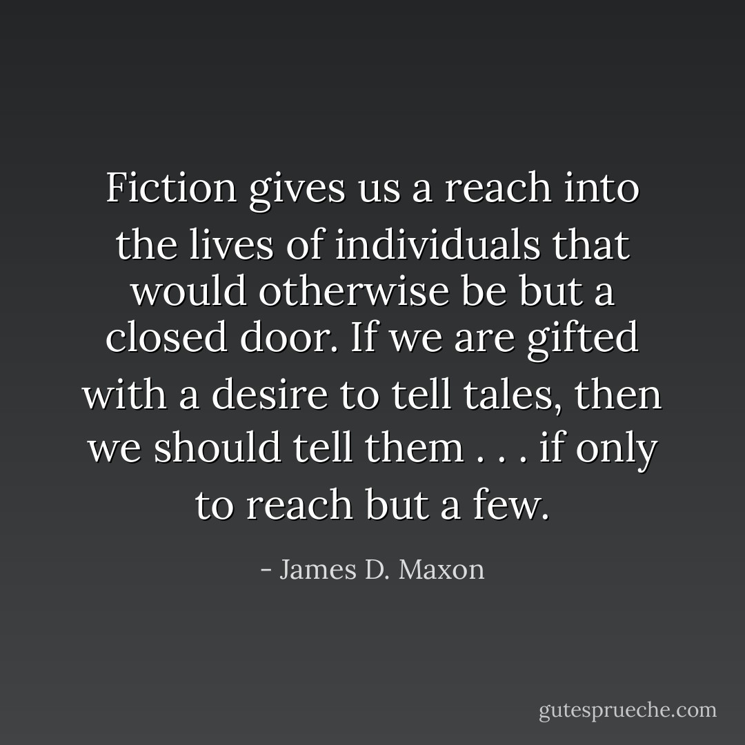 Fiction gives us a reach into the lives of individuals that would otherwise be but a closed door. If we are gifted with a desire to tell tales, then we should tell them . . . if only to reach but a few. - James D. Maxon