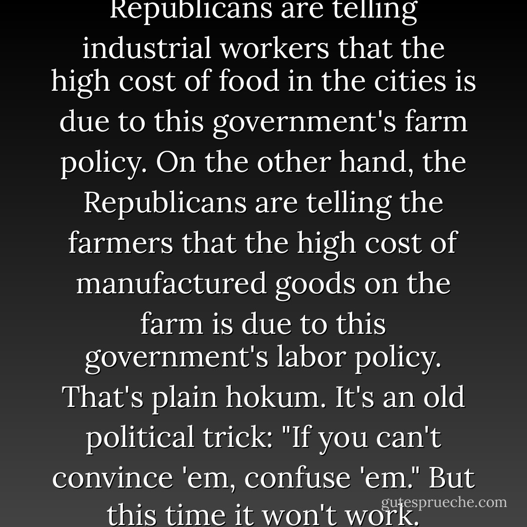 On the one hand, the Republicans are telling industrial workers that the high cost of food in the cities is due to this government's farm policy. On the other hand, the Republicans are telling the farmers that the high cost of manufactured goods on the farm is due to this government's labor policy.<br />That's plain hokum. It's an old political trick: "If you can't convince 'em, confuse 'em." But this time it won't work. - Harry Truman
