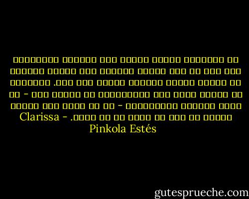 إن المحبين الذين يصرون على محاولة الاحتفاظ بكل شيء في أوج وميضه النفسي سوف يقضون أيامهم في علاقة يزداد تحجرها يوماً بعد يوم. فالرغبة في إجبار الحب على الاستمرار في العيش فقط - في أكثر أشكاله الإيجابية - هو ما يؤدي إلى سقوطه ميتاً من أجل ما يولد ما هو أفضل. - Clarissa Pinkola Estés
