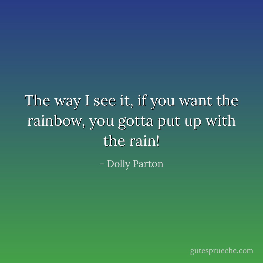 The way I see it, if you want the rainbow, you gotta put up with the rain! - Dolly Parton
