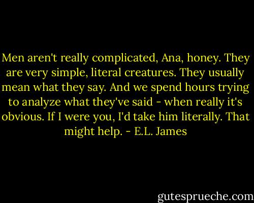 Men aren't really complicated, Ana, honey. They are very simple, literal creatures. They usually mean what they say. And we spend hours trying to analyze what they've said - when really it's obvious. If I were you, I'd take him literally. That might help. - E.L. James