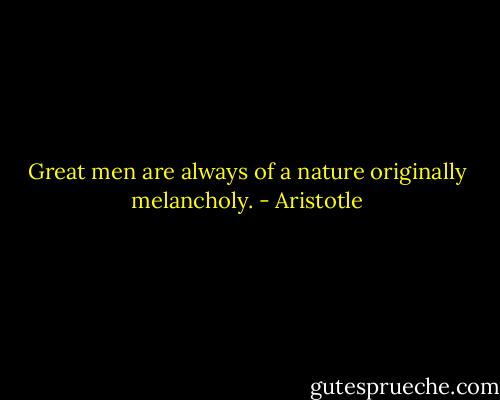 Great men are always of a nature originally melancholy. - Aristotle