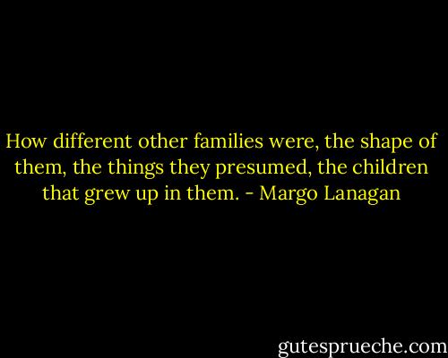 How different other families were, the shape of them, the things they presumed, the children that grew up in them. - Margo Lanagan