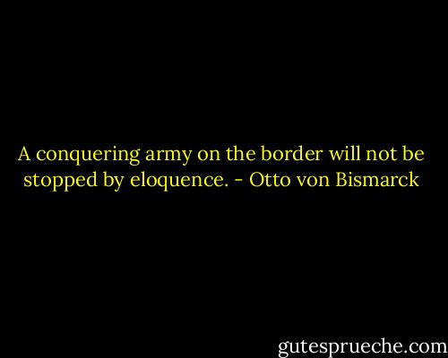A conquering army on the border will not be stopped by eloquence. - Otto von Bismarck