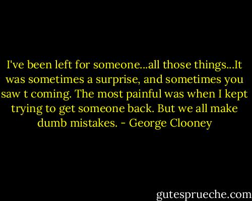 I've been left for someone...all those things...It was sometimes a surprise, and sometimes you saw t coming. The most painful was when I kept trying to get someone back. But we all make dumb mistakes. - George Clooney