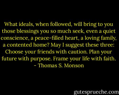What ideals, when followed, will bring to you those blessings you so much seek, even a quiet conscience, a peace-filled heart, a loving family, a contented home? May I suggest these three: Choose your friends with caution. Plan your future with purpose. Frame your life with faith. - Thomas S. Monson