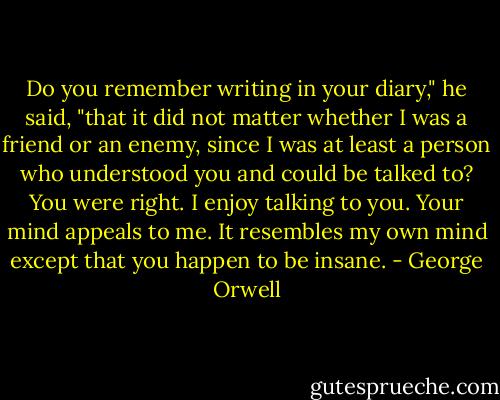 Do you remember writing in your diary," he said, "that it did not matter whether I was a friend or an enemy, since I was at least a person who understood you and could be talked to? You were right. I enjoy talking to you. Your mind appeals to me. It resembles my own mind except that you happen to be insane. - George Orwell