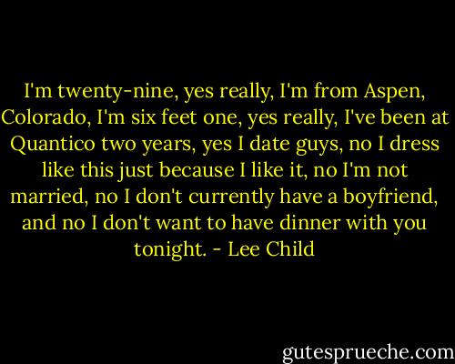 I'm twenty-nine, yes really, I'm from Aspen, Colorado, I'm six feet one, yes really, I've been at Quantico two years, yes I date guys, no I dress like this just because I like it, no I'm not married, no I don't currently have a boyfriend, and no I don't want to have dinner with you tonight. - Lee Child