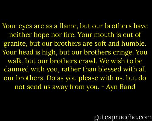 Your eyes are as a flame, but our brothers have neither hope nor fire. Your mouth is cut of granite, but our brothers are soft and humble. Your head is high, but our brothers cringe. You walk, but our brothers crawl. We wish to be damned with you, rather than blessed with all our brothers. Do as you please with us, but do not send us away from you. - Ayn Rand