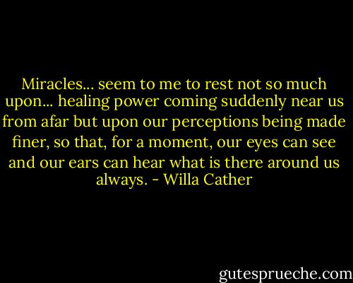 Miracles... seem to me to rest not so much upon... healing power coming suddenly near us from afar but upon our perceptions being made finer, so that, for a moment, our eyes can see and our ears can hear what is there around us always. - Willa Cather