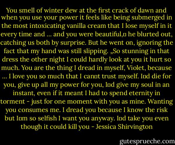 You smell of winter dew at the first crack of dawn and when you use your power it feels like being submerged in the most intoxicating vanilla cream that I lose myself in it every time and … and you were beautiful,‟ he blurted out, catching us both by surprise. But he went on, ignoring the fact that my hand was still slipping. „So stunning in that dress the other night I could hardly look at you it hurt so much. You are the thing I dread in myself, Violet, because … I love you so much that I can‟t trust myself. I‟d die for you, give up all my power for you, I‟d give my soul in an instant, even if it meant I had to spend eternity in torment - just for one moment with you as mine. Wanting you consumes me. I dread you because I know the risk but I‟m so selfish I want you anyway. I‟d take you even though it could kill you - Jessica Shirvington