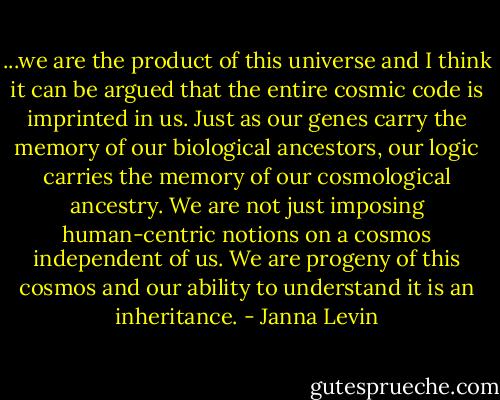 ...we are the product of this universe and I think it can be argued that the entire cosmic code is imprinted in us. Just as our genes carry the memory of our biological ancestors, our logic carries the memory of our cosmological ancestry. We are not just imposing human-centric notions on a cosmos independent of us. We are progeny of this cosmos and our ability to understand it is an inheritance. - Janna Levin