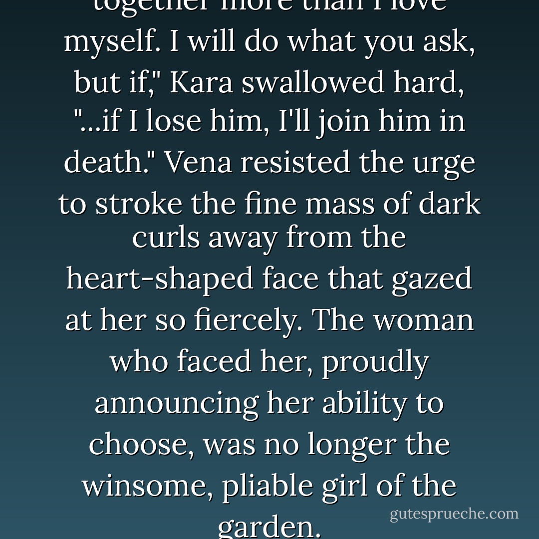 I love him, and I love us together more than I love myself. I will do what you ask, but if," Kara swallowed hard, "...if I lose him, I'll join him in death." Vena resisted the urge to stroke the fine mass of dark curls away from the heart-shaped face that gazed at her so fiercely. The woman who faced her, proudly announcing her ability to choose, was no longer the winsome, pliable girl of the garden. - Anna LaForge