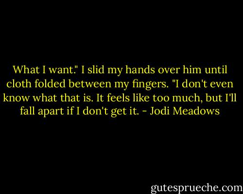 What I want." I slid my hands over him until cloth folded between my fingers. "I don't even know what that is. It feels like too much, but I'll fall apart if I don't get it. - Jodi Meadows