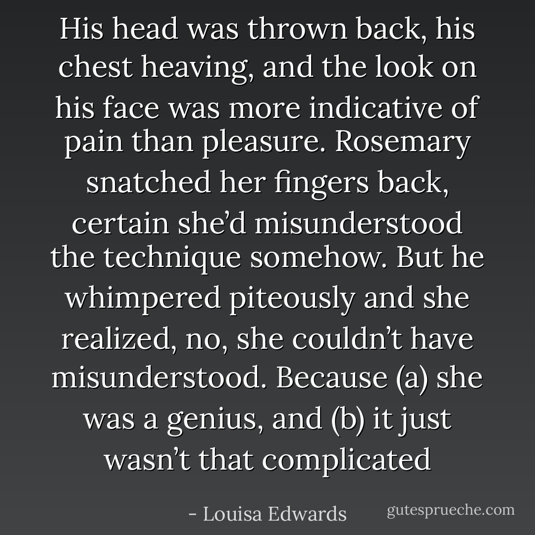His head was thrown back, his chest<br />heaving, and the look on his face was more indicative of pain than<br />pleasure.<br />Rosemary snatched her fingers back, certain she’d<br />misunderstood the technique somehow.<br />But he whimpered piteously and she realized, no, she couldn’t<br />have misunderstood. Because (a) she was a genius, and (b) it just<br />wasn’t that complicated - Louisa Edwards