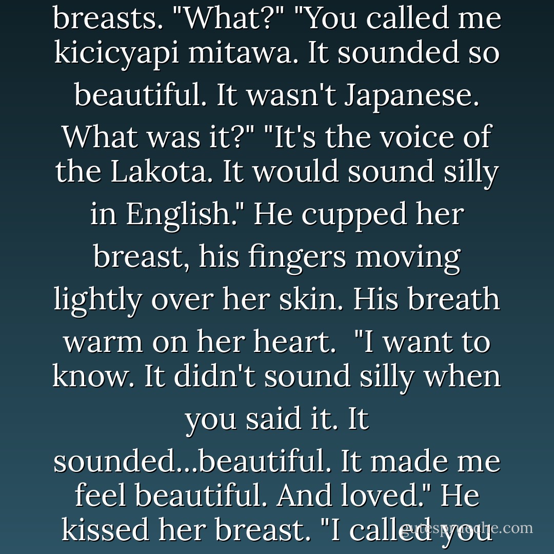What does kiciciyapi mitawa mean?"<br />He kept his head on her breasts. "What?"<br />"You called me kicicyapi mitawa. It sounded so beautiful. It wasn't Japanese. What was it?"<br />"It's the voice of the Lakota. It would sound silly in English." He cupped her breast, his fingers moving lightly over her skin. His breath warm on her heart. <br />"I want to know. It didn't sound silly when you said it. It sounded...beautiful. It made me feel beautiful. And loved."<br />He kissed her breast. "I called you my heart. And you are. - Christine Feehan