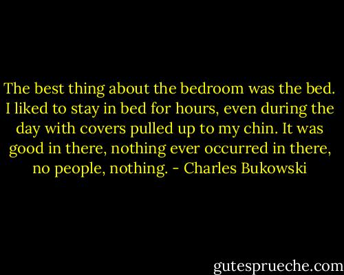 The best thing about the bedroom was the bed. I liked to stay in bed for hours, even during the day with covers pulled up to my chin. It was good in there, nothing ever occurred in there, no people, nothing. - Charles Bukowski